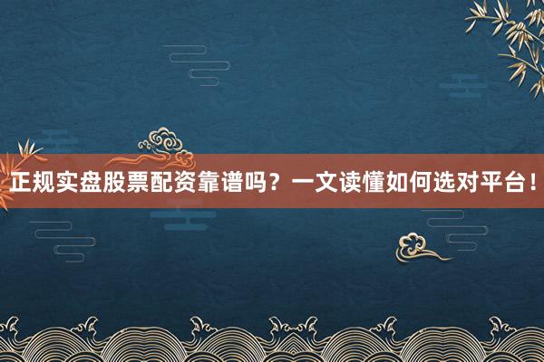 正规实盘股票配资靠谱吗？一文读懂如何选对平台！