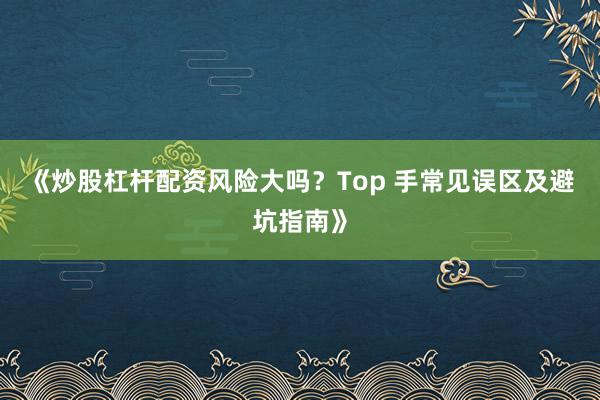 《炒股杠杆配资风险大吗？Top 手常见误区及避坑指南》
