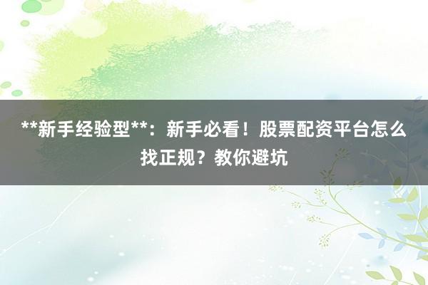 **新手经验型**：新手必看！股票配资平台怎么找正规？教你避坑