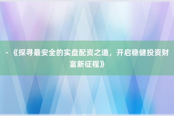 - 《探寻最安全的实盘配资之道，开启稳健投资财富新征程》