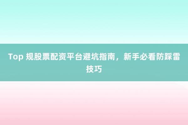Top 规股票配资平台避坑指南，新手必看防踩雷技巧