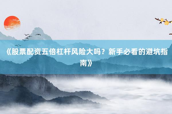 《股票配资五倍杠杆风险大吗?新手必看的避坑指南》