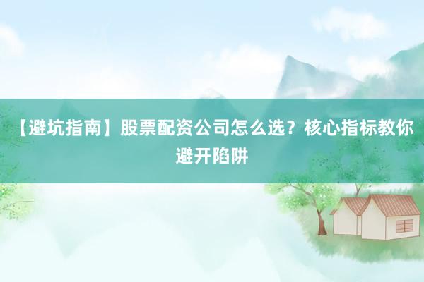 【避坑指南】股票配资公司怎么选？核心指标教你避开陷阱