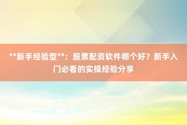 **新手经验型**：股票配资软件哪个好？新手入门必看的实操经验分享