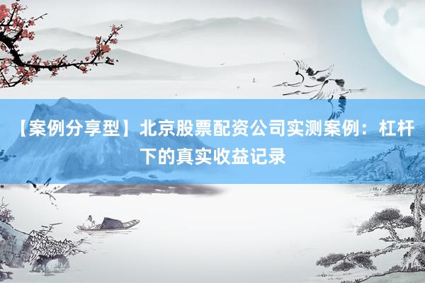 【案例分享型】北京股票配资公司实测案例：杠杆下的真实收益记录