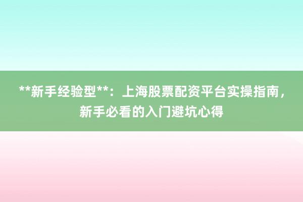 **新手经验型**：上海股票配资平台实操指南，新手必看的入门避坑心得