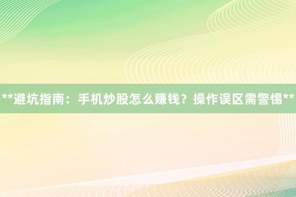 **避坑指南：手机炒股怎么赚钱？操作误区需警惕**