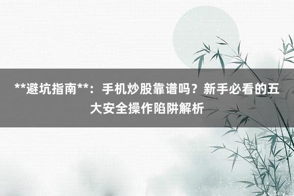 **避坑指南**：手机炒股靠谱吗？新手必看的五大安全操作陷阱解析