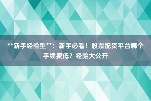 **新手经验型**：新手必看！股票配资平台哪个手续费低？经验大公开