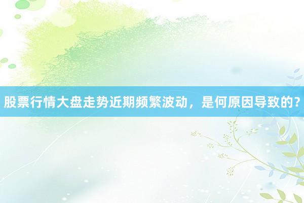 股票行情大盘走势近期频繁波动，是何原因导致的？