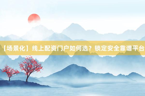 【场景化】线上配资门户如何选？锁定安全靠谱平台