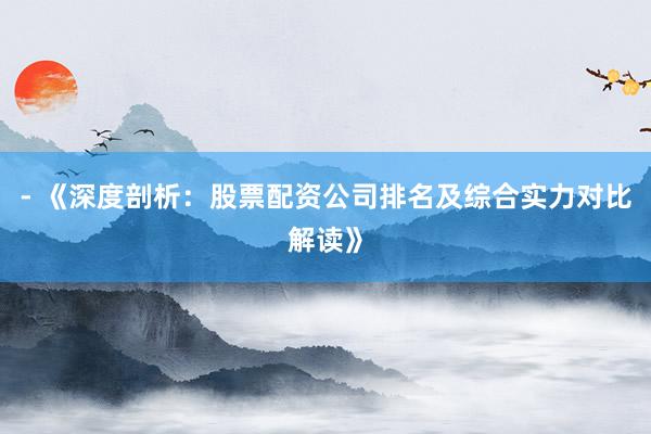 - 《深度剖析：股票配资公司排名及综合实力对比解读》