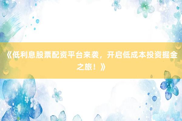 《低利息股票配资平台来袭，开启低成本投资掘金之旅！》