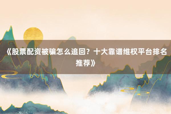《股票配资被骗怎么追回？十大靠谱维权平台排名推荐》