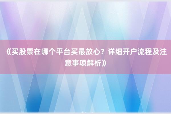 《买股票在哪个平台买最放心？详细开户流程及注意事项解析》