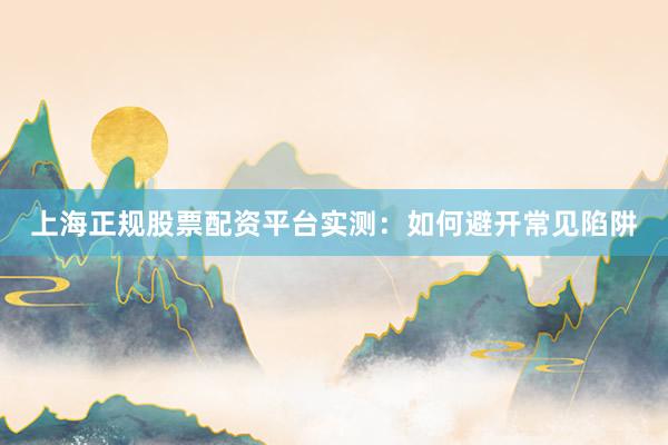 上海正规股票配资平台实测：如何避开常见陷阱