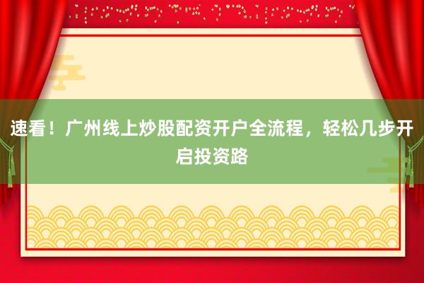 速看！广州线上炒股配资开户全流程，轻松几步开启投资路