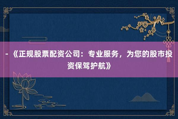 - 《正规股票配资公司：专业服务，为您的股市投资保驾护航》