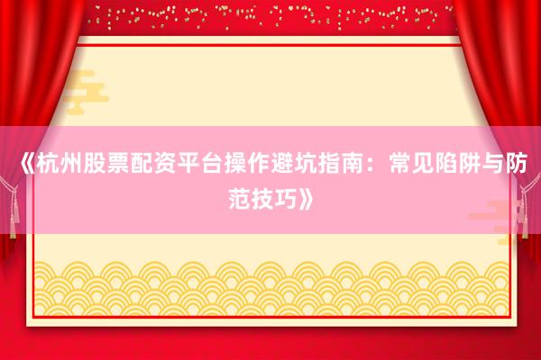 《杭州股票配资平台操作避坑指南：常见陷阱与防范技巧》