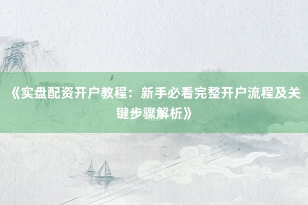 《实盘配资开户教程：新手必看完整开户流程及关键步骤解析》