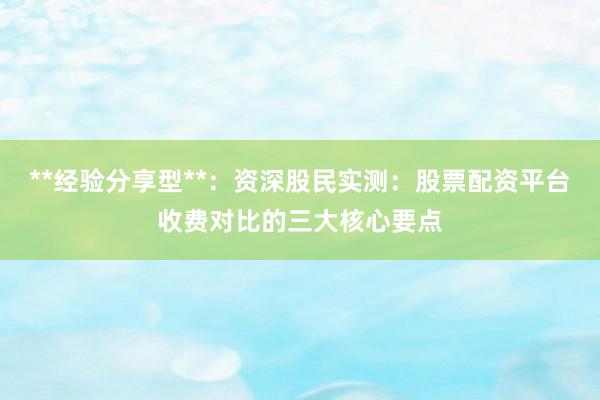 **经验分享型**：资深股民实测：股票配资平台收费对比的三大核心要点