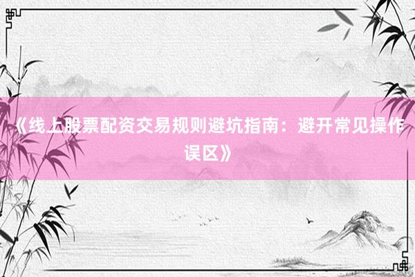 《线上股票配资交易规则避坑指南：避开常见操作误区》