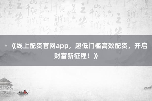 - 《线上配资官网app，超低门槛高效配资，开启财富新征程！》