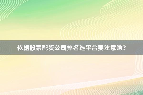 依据股票配资公司排名选平台要注意啥？