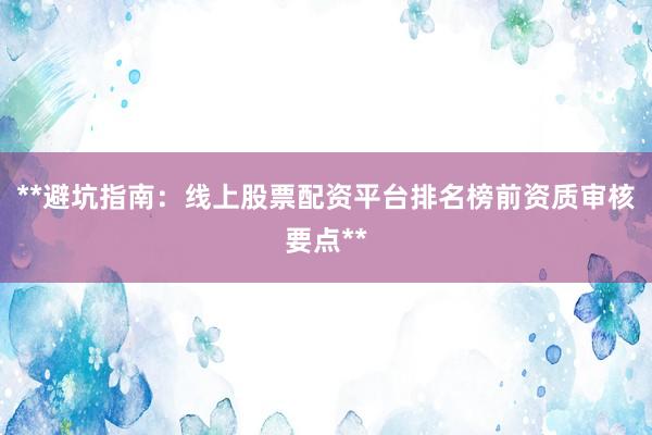 **避坑指南：线上股票配资平台排名榜前资质审核要点**