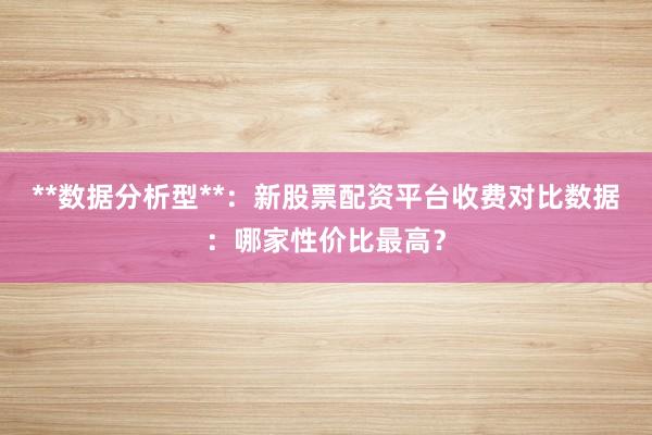 **数据分析型**：新股票配资平台收费对比数据：哪家性价比最高？