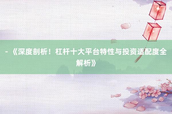 - 《深度剖析！杠杆十大平台特性与投资适配度全解析》