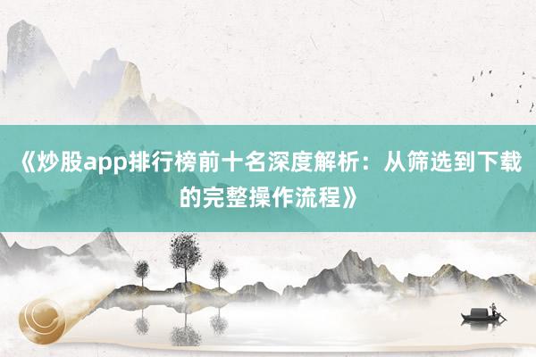 《炒股app排行榜前十名深度解析：从筛选到下载的完整操作流程》