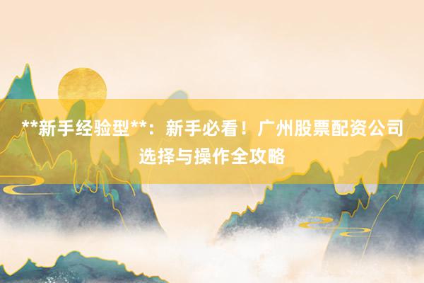 **新手经验型**：新手必看！广州股票配资公司选择与操作全攻略