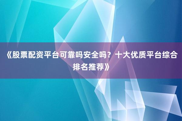 《股票配资平台可靠吗安全吗？十大优质平台综合排名推荐》