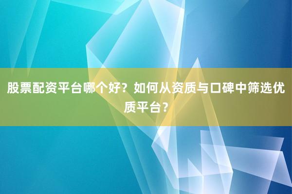 股票配资平台哪个好？如何从资质与口碑中筛选优质平台？