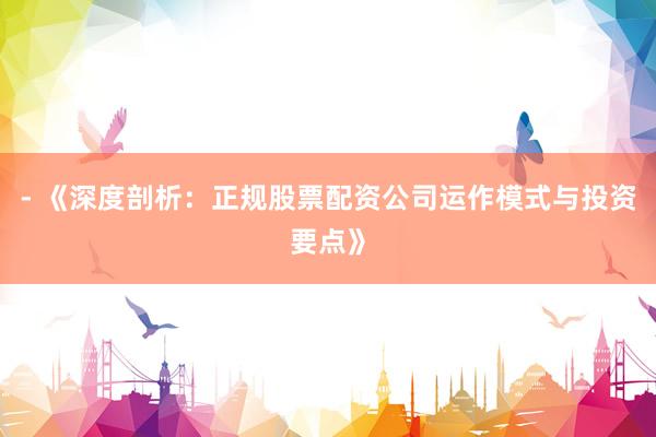 - 《深度剖析：正规股票配资公司运作模式与投资要点》