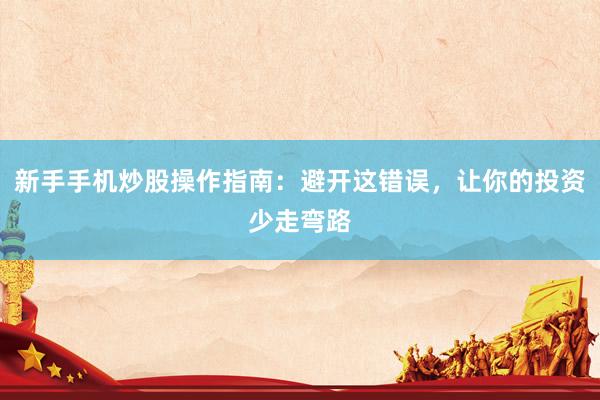 新手手机炒股操作指南：避开这错误，让你的投资少走弯路
