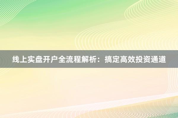 线上实盘开户全流程解析：搞定高效投资通道
