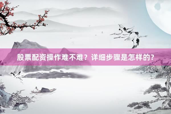 股票配资操作难不难？详细步骤是怎样的？