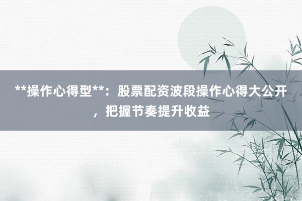 **操作心得型**：股票配资波段操作心得大公开，把握节奏提升收益