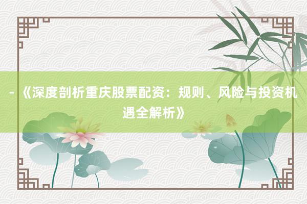 - 《深度剖析重庆股票配资：规则、风险与投资机遇全解析》