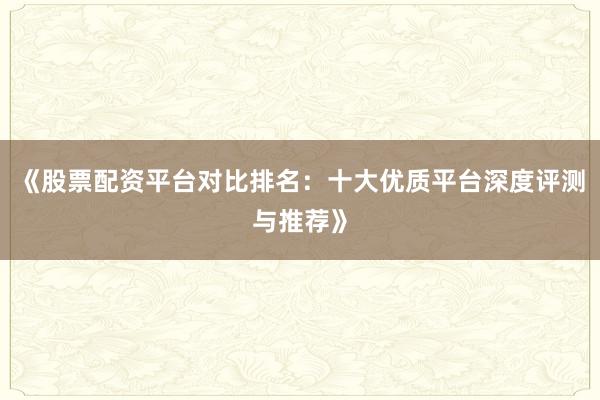 《股票配资平台对比排名：十大优质平台深度评测与推荐》