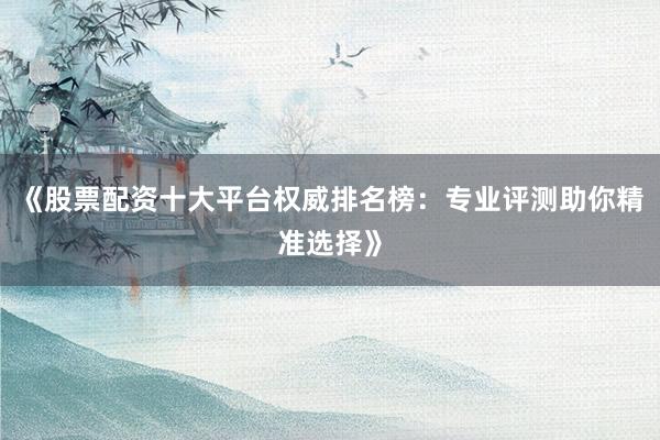 《股票配资十大平台权威排名榜：专业评测助你精准选择》