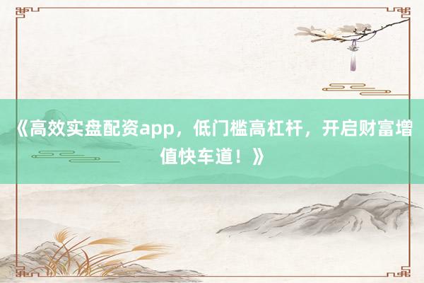 《高效实盘配资app，低门槛高杠杆，开启财富增值快车道！》