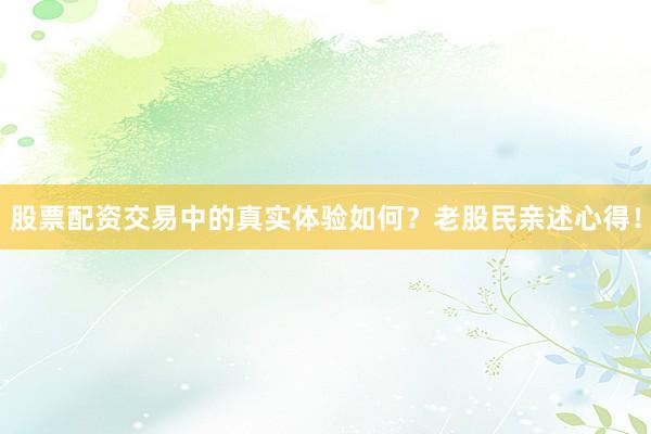 股票配资交易中的真实体验如何？老股民亲述心得！