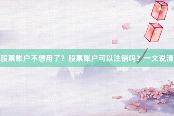 股票账户不想用了？股票账户可以注销吗？一文说清