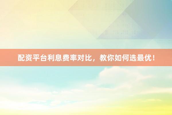 配资平台利息费率对比，教你如何选最优！