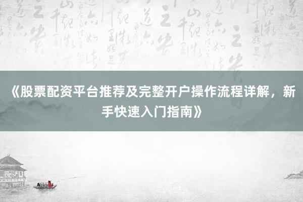 《股票配资平台推荐及完整开户操作流程详解，新手快速入门指南》
