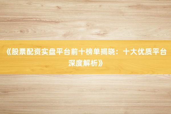 《股票配资实盘平台前十榜单揭晓：十大优质平台深度解析》