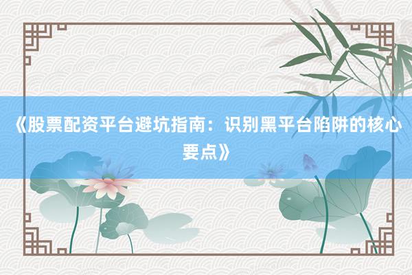 《股票配资平台避坑指南：识别黑平台陷阱的核心要点》